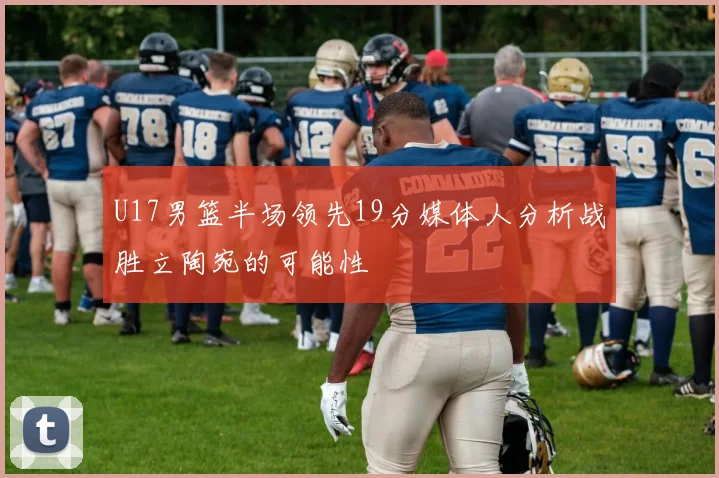 U17男篮半场领先19分媒体人分析战胜立陶宛的可能性