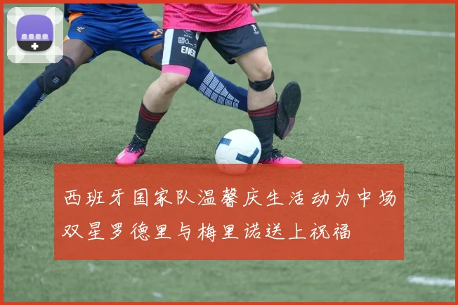 西班牙国家队温馨庆生活动为中场双星罗德里与梅里诺送上祝福