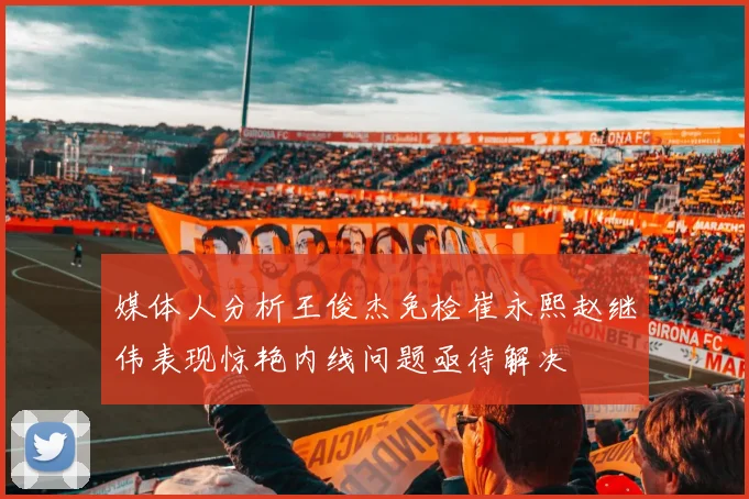 媒体人分析王俊杰免检崔永熙赵继伟表现惊艳内线问题亟待解决