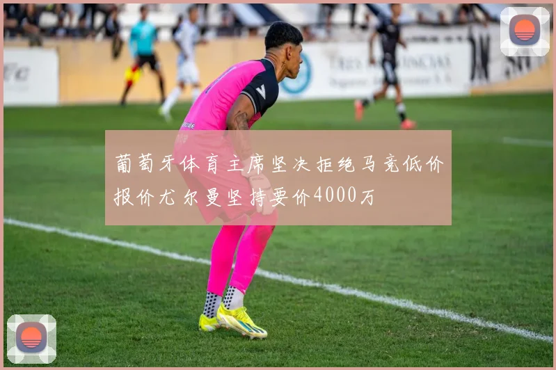 葡萄牙体育主席坚决拒绝马竞低价报价尤尔曼坚持要价4000万