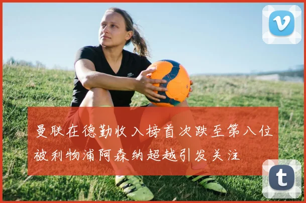 曼联在德勤收入榜首次跌至第八位被利物浦阿森纳超越引发关注