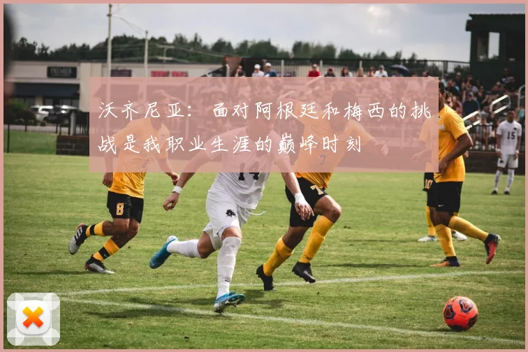 沃齐尼亚：面对阿根廷和梅西的挑战是我职业生涯的巅峰时刻