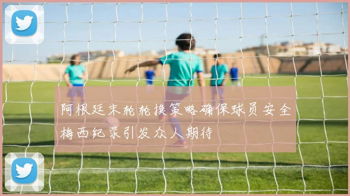 阿根廷末轮轮换策略确保球员安全梅西纪录引发众人期待