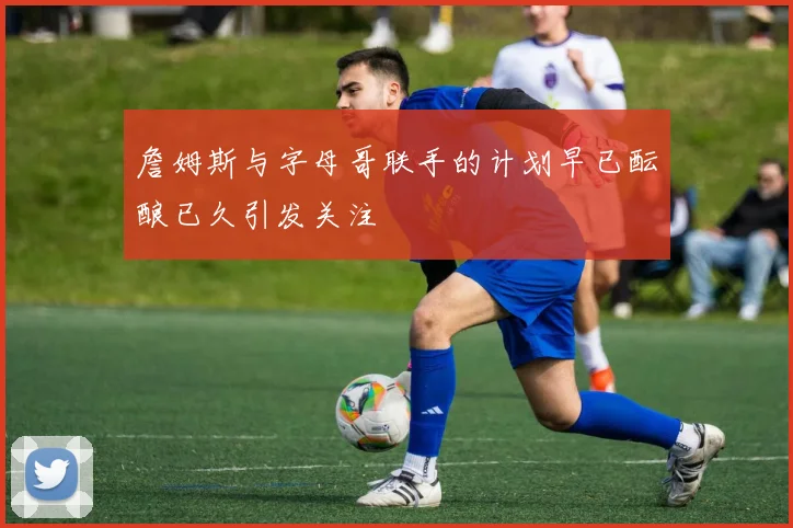 詹姆斯与字母哥联手的计划早已酝酿已久引发关注