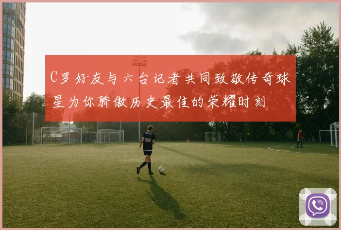 C罗好友与六台记者共同致敬传奇球星为你骄傲历史最佳的荣耀时刻