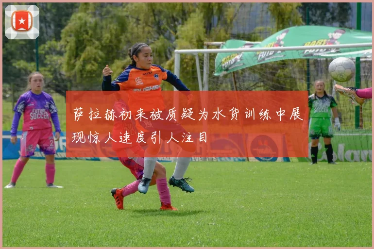 萨拉赫初来被质疑为水货训练中展现惊人速度引人注目