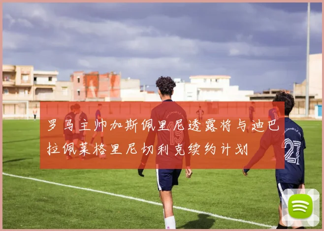 罗马主帅加斯佩里尼透露将与迪巴拉佩莱格里尼切利克续约计划