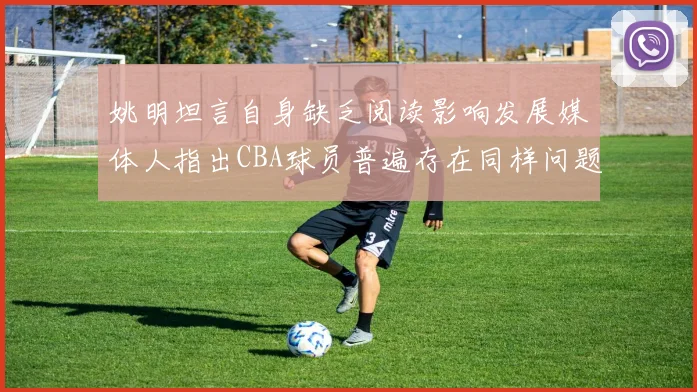 姚明坦言自身缺乏阅读影响发展媒体人指出CBA球员普遍存在同样问题