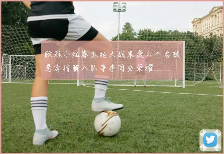 欧冠小组赛末轮大战来袭六个名额悬念待解八队争夺同分荣耀