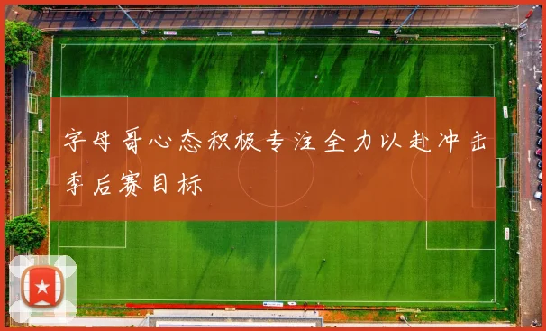 字母哥心态积极专注全力以赴冲击季后赛目标