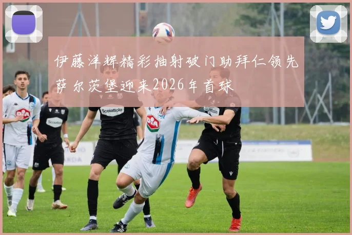 伊藤洋辉精彩抽射破门助拜仁领先萨尔茨堡迎来2026年首球
