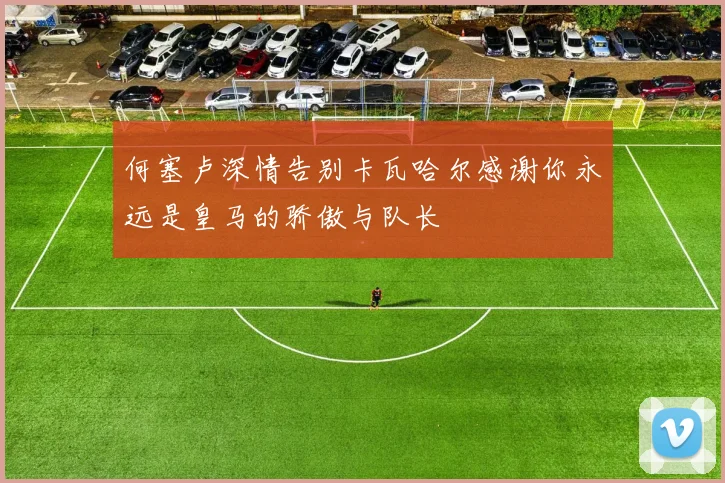 何塞卢深情告别卡瓦哈尔感谢你永远是皇马的骄傲与队长