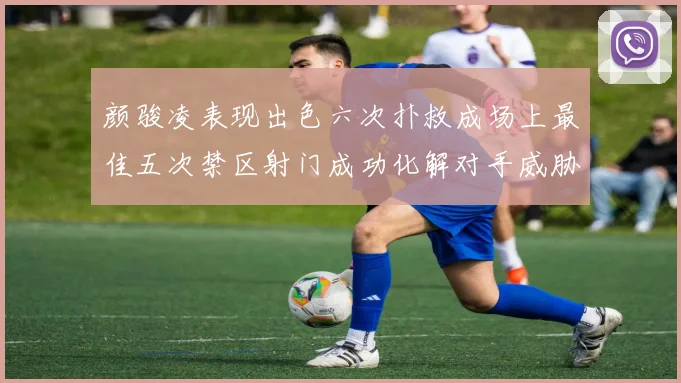 颜骏凌表现出色六次扑救成场上最佳五次禁区射门成功化解对手威胁
