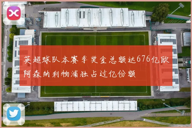 英超球队本赛季奖金总额达676亿欧阿森纳利物浦独占过亿份额