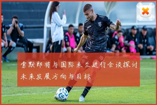 索默即将与国际米兰进行会谈探讨未来发展方向与目标