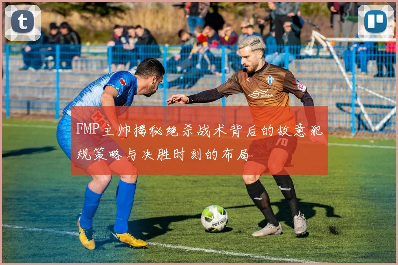 FMP主帅揭秘绝杀战术背后的故意犯规策略与决胜时刻的布局