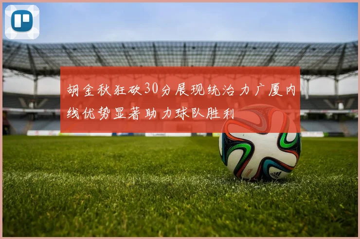 胡金秋狂砍30分展现统治力广厦内线优势显著助力球队胜利